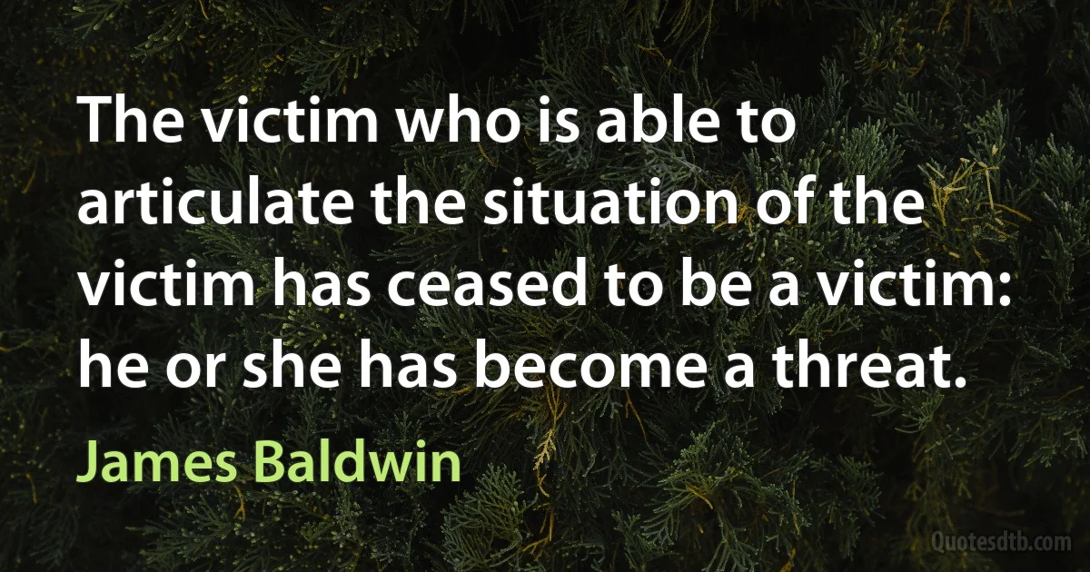 The victim who is able to articulate the situation of the victim has ceased to be a victim: he or she has become a threat. (James Baldwin)