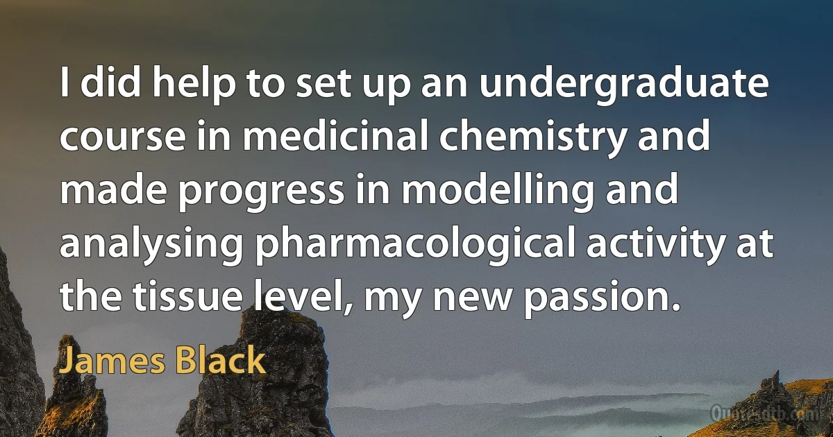 I did help to set up an undergraduate course in medicinal chemistry and made progress in modelling and analysing pharmacological activity at the tissue level, my new passion. (James Black)