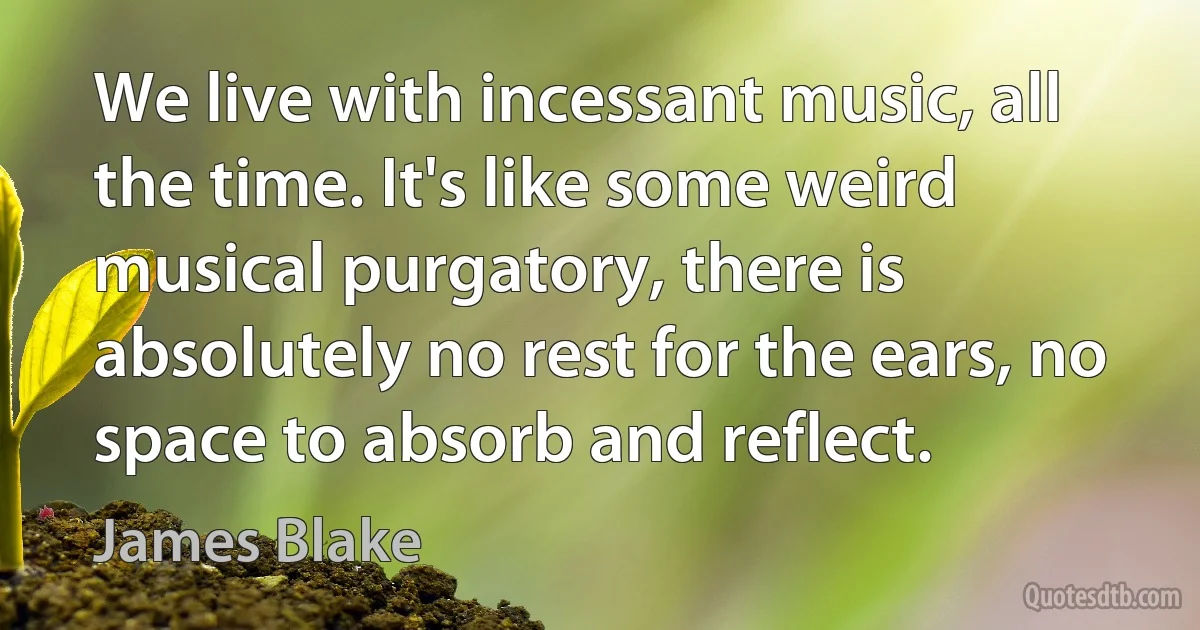 We live with incessant music, all the time. It's like some weird musical purgatory, there is absolutely no rest for the ears, no space to absorb and reflect. (James Blake)