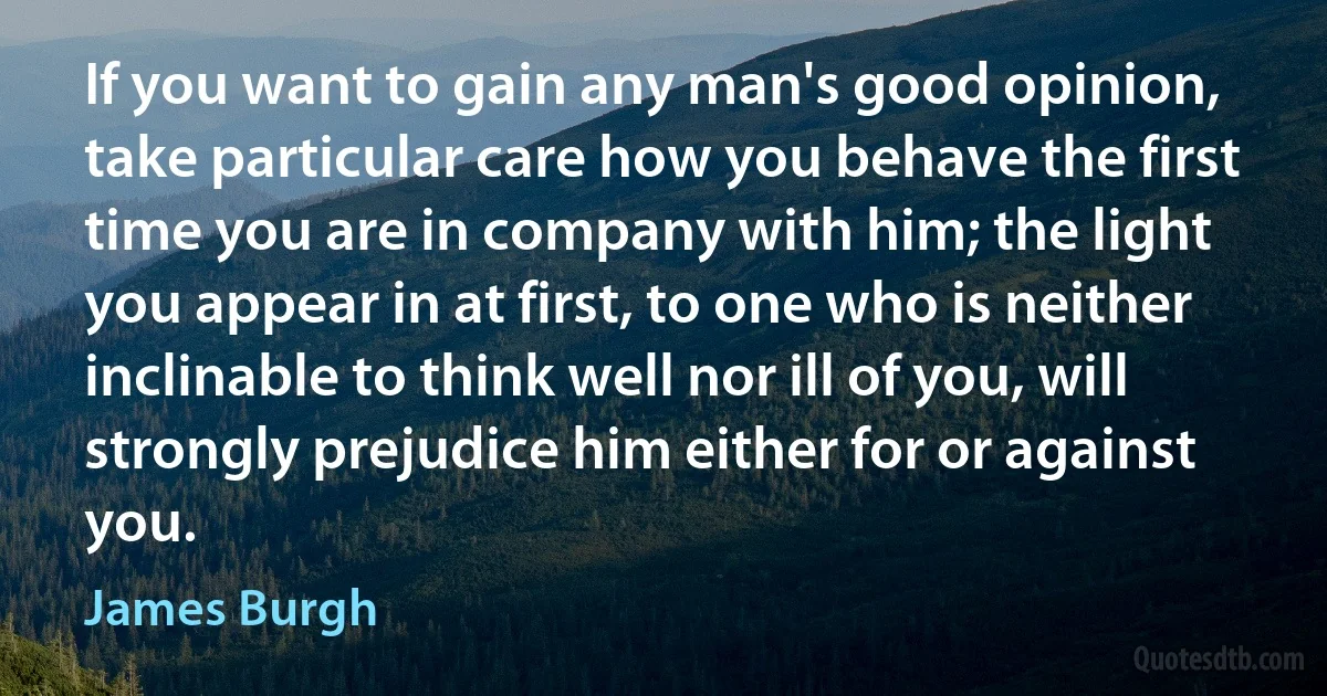 If you want to gain any man's good opinion, take particular care how you behave the first time you are in company with him; the light you appear in at first, to one who is neither inclinable to think well nor ill of you, will strongly prejudice him either for or against you. (James Burgh)