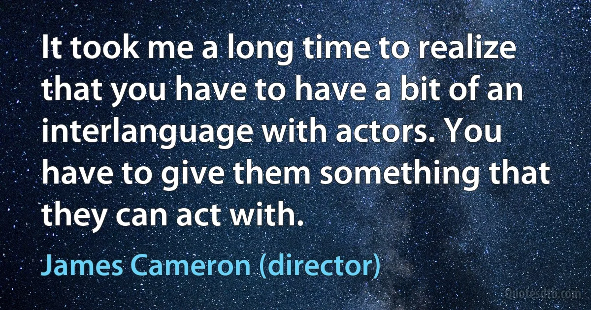 It took me a long time to realize that you have to have a bit of an interlanguage with actors. You have to give them something that they can act with. (James Cameron (director))