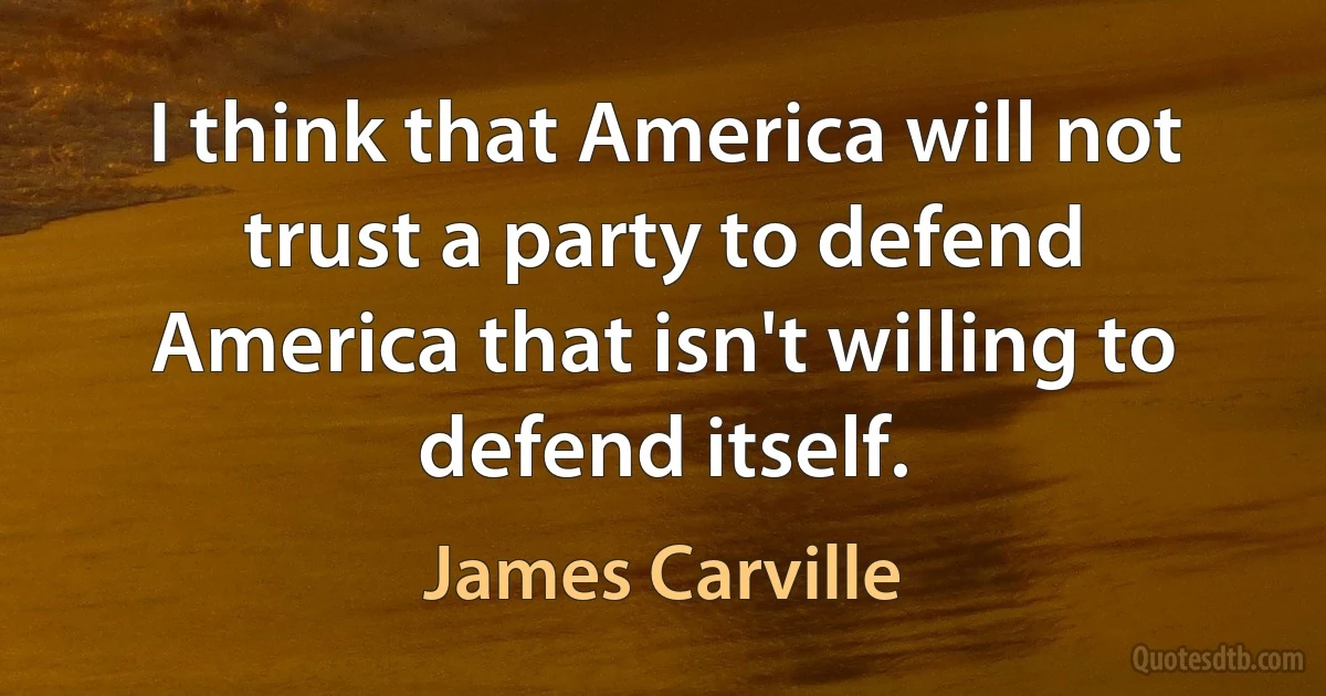 I think that America will not trust a party to defend America that isn't willing to defend itself. (James Carville)