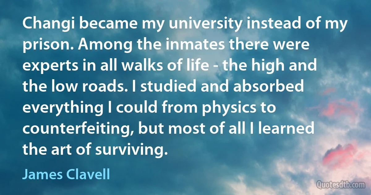 Changi became my university instead of my prison. Among the inmates there were experts in all walks of life - the high and the low roads. I studied and absorbed everything I could from physics to counterfeiting, but most of all I learned the art of surviving. (James Clavell)