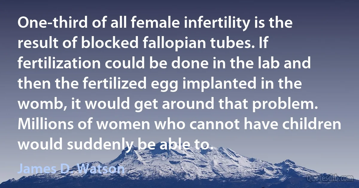 One-third of all female infertility is the result of blocked fallopian tubes. If fertilization could be done in the lab and then the fertilized egg implanted in the womb, it would get around that problem. Millions of women who cannot have children would suddenly be able to. (James D. Watson)