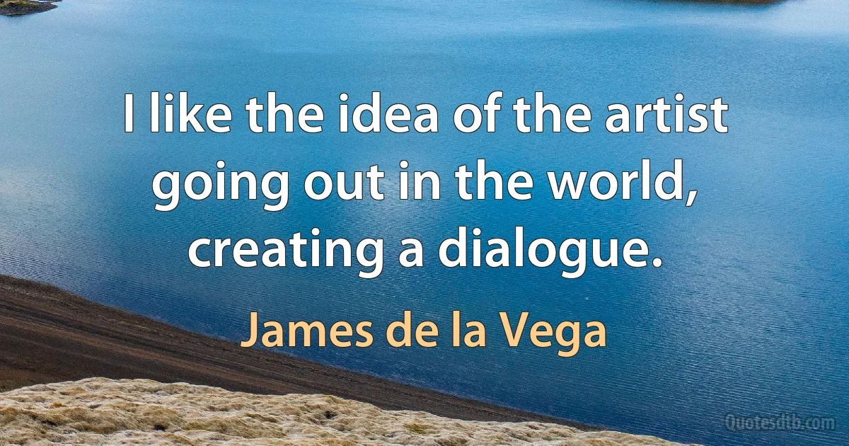 I like the idea of the artist going out in the world, creating a dialogue. (James de la Vega)