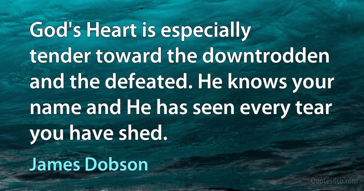 God's Heart is especially tender toward the downtrodden and the defeated. He knows your name and He has seen every tear you have shed. (James Dobson)