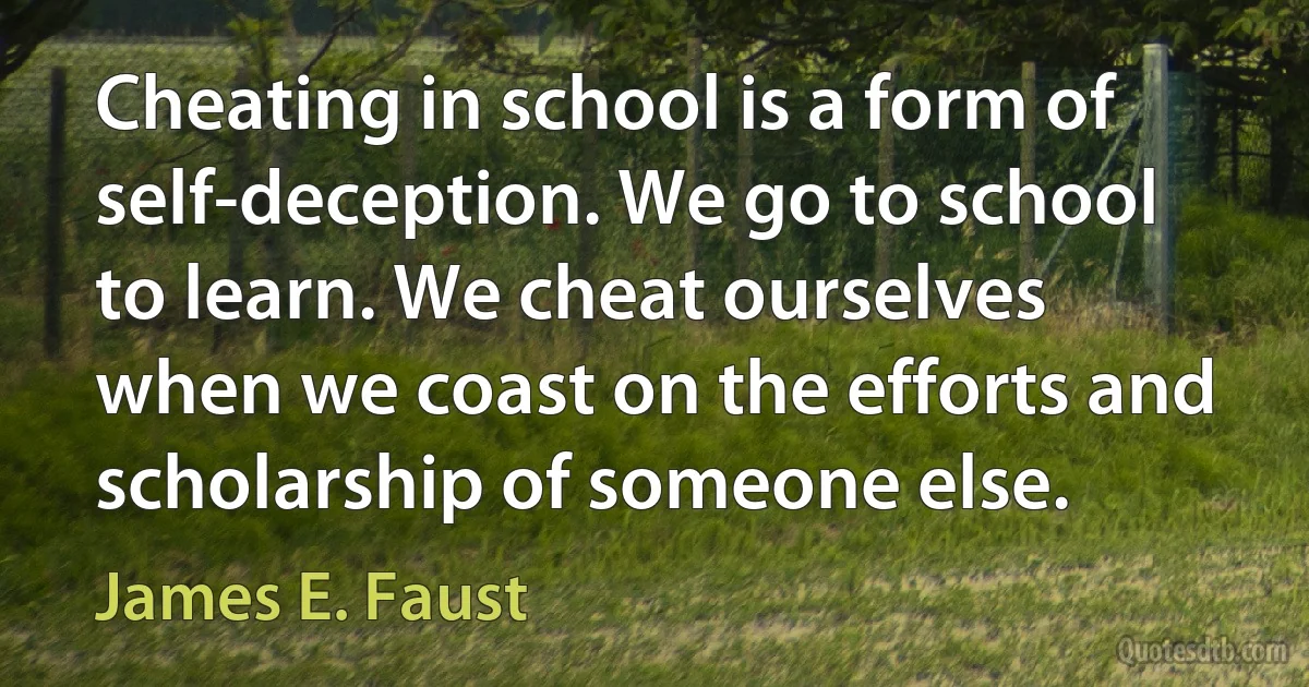 Cheating in school is a form of self-deception. We go to school to learn. We cheat ourselves when we coast on the efforts and scholarship of someone else. (James E. Faust)