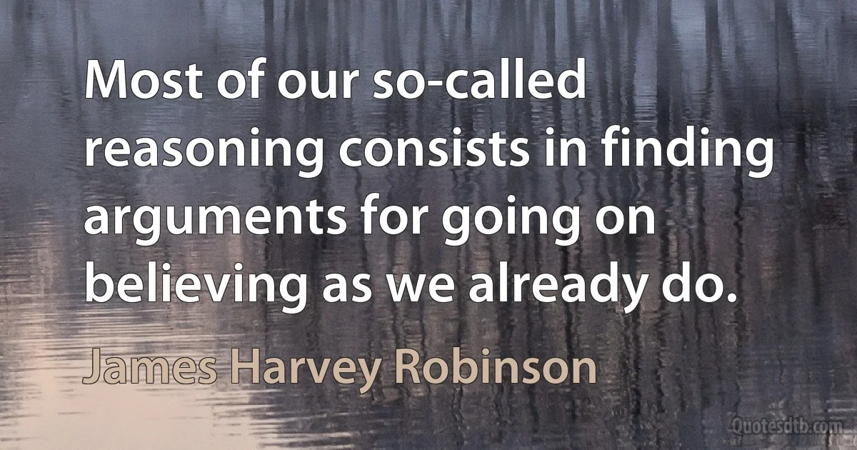 Most of our so-called reasoning consists in finding arguments for going on believing as we already do. (James Harvey Robinson)