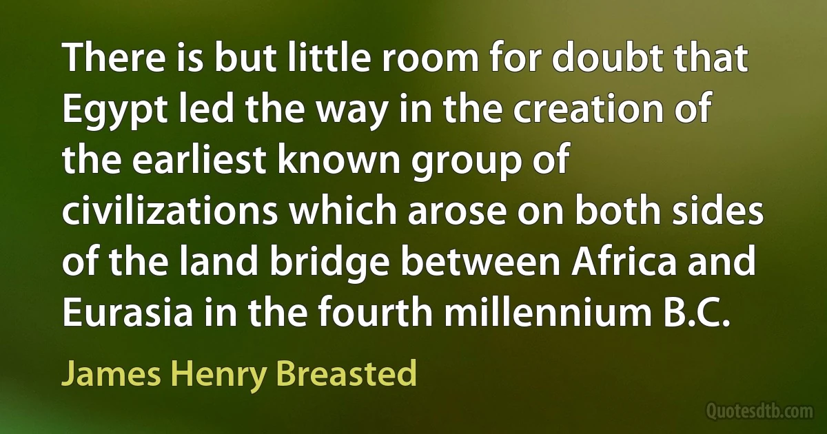 There is but little room for doubt that Egypt led the way in the creation of the earliest known group of civilizations which arose on both sides of the land bridge between Africa and Eurasia in the fourth millennium B.C. (James Henry Breasted)