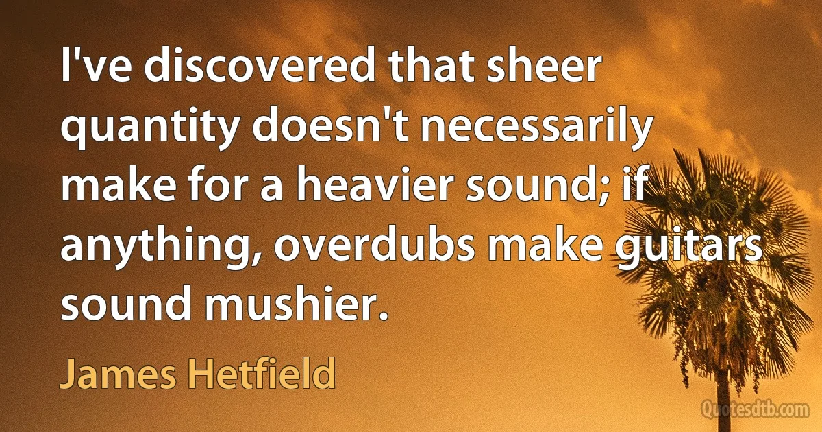 I've discovered that sheer quantity doesn't necessarily make for a heavier sound; if anything, overdubs make guitars sound mushier. (James Hetfield)