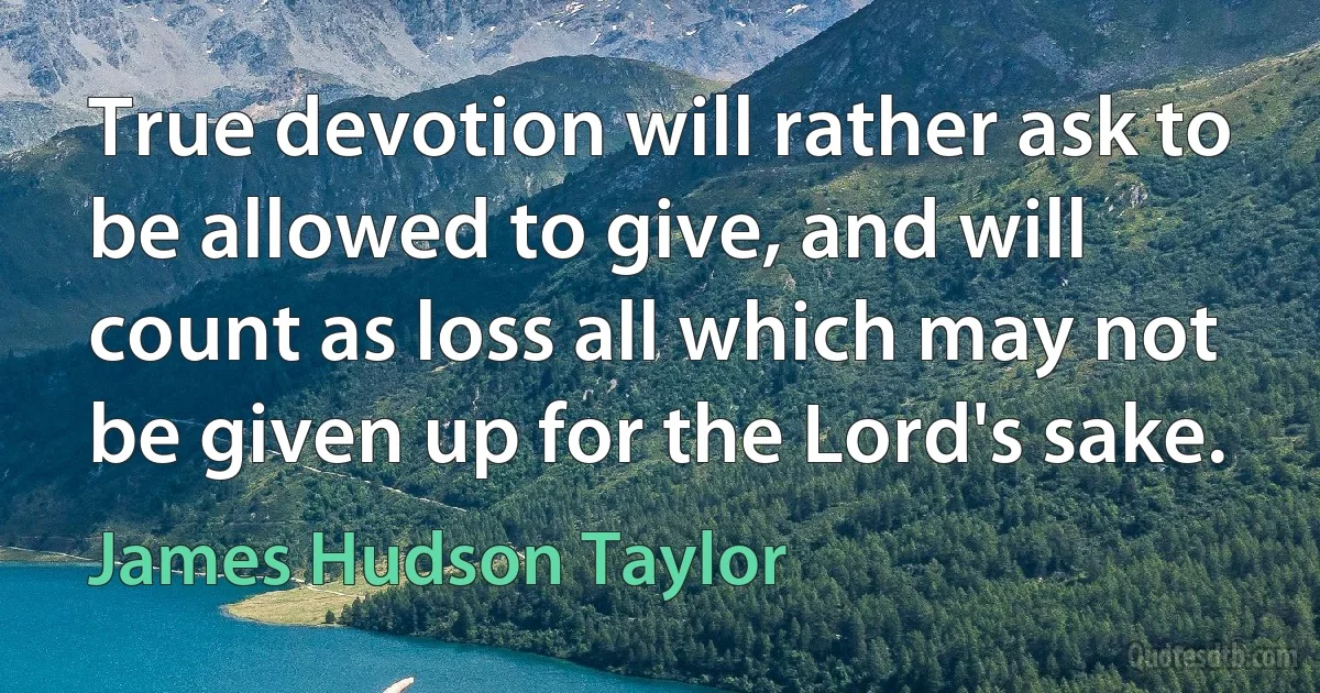 True devotion will rather ask to be allowed to give, and will count as loss all which may not be given up for the Lord's sake. (James Hudson Taylor)