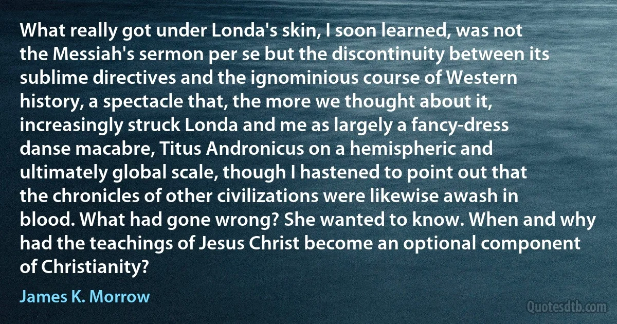 What really got under Londa's skin, I soon learned, was not the Messiah's sermon per se but the discontinuity between its sublime directives and the ignominious course of Western history, a spectacle that, the more we thought about it, increasingly struck Londa and me as largely a fancy-dress danse macabre, Titus Andronicus on a hemispheric and ultimately global scale, though I hastened to point out that the chronicles of other civilizations were likewise awash in blood. What had gone wrong? She wanted to know. When and why had the teachings of Jesus Christ become an optional component of Christianity? (James K. Morrow)