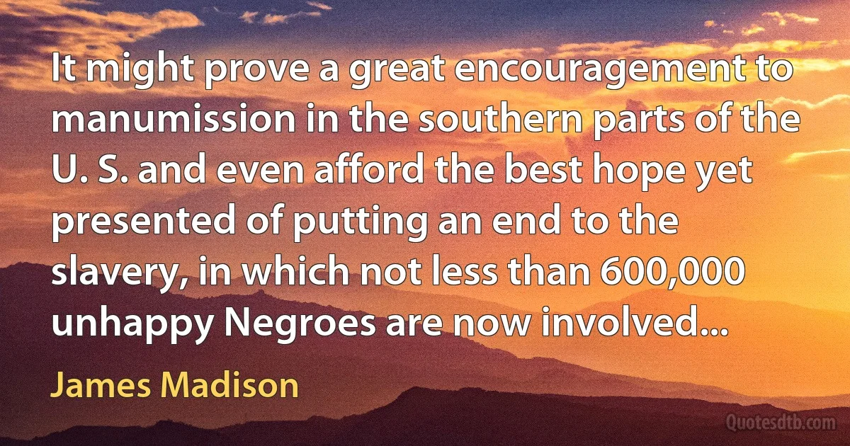 It might prove a great encouragement to manumission in the southern parts of the U. S. and even afford the best hope yet presented of putting an end to the slavery, in which not less than 600,000 unhappy Negroes are now involved... (James Madison)