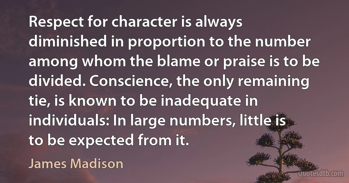 Respect for character is always diminished in proportion to the number among whom the blame or praise is to be divided. Conscience, the only remaining tie, is known to be inadequate in individuals: In large numbers, little is to be expected from it. (James Madison)