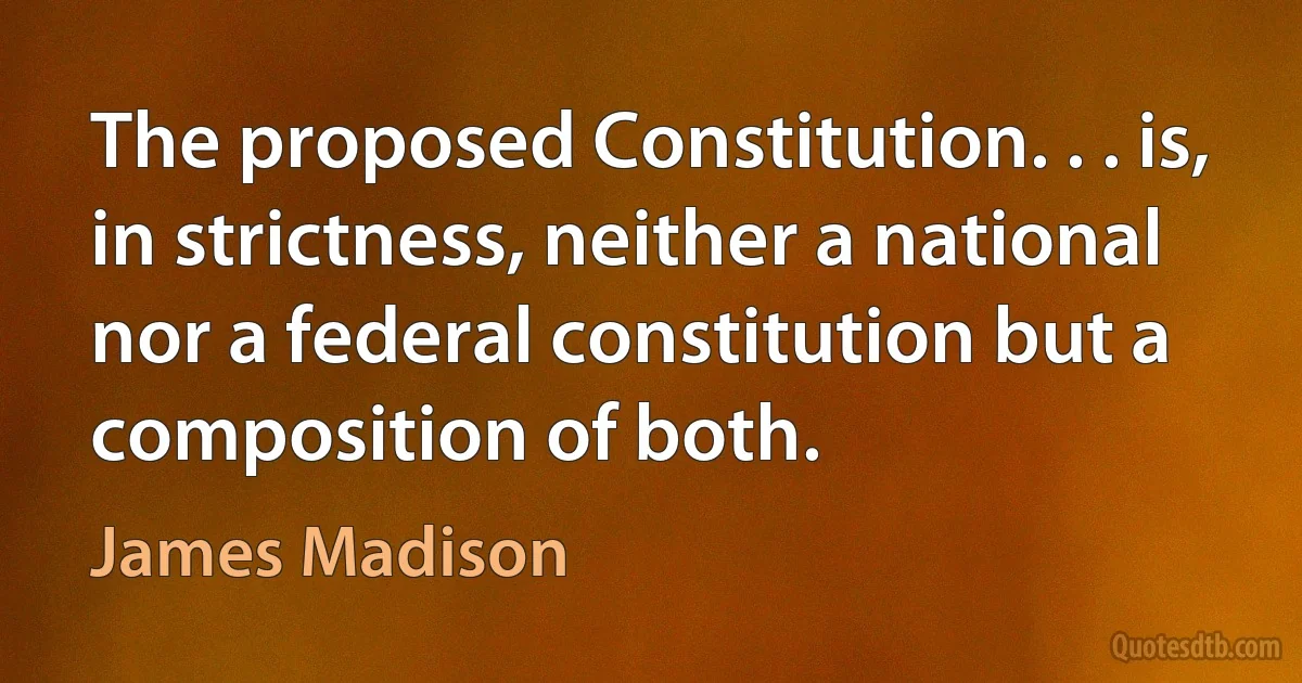 The proposed Constitution. . . is, in strictness, neither a national nor a federal constitution but a composition of both. (James Madison)