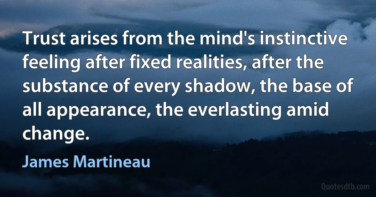 Trust arises from the mind's instinctive feeling after fixed realities, after the substance of every shadow, the base of all appearance, the everlasting amid change. (James Martineau)