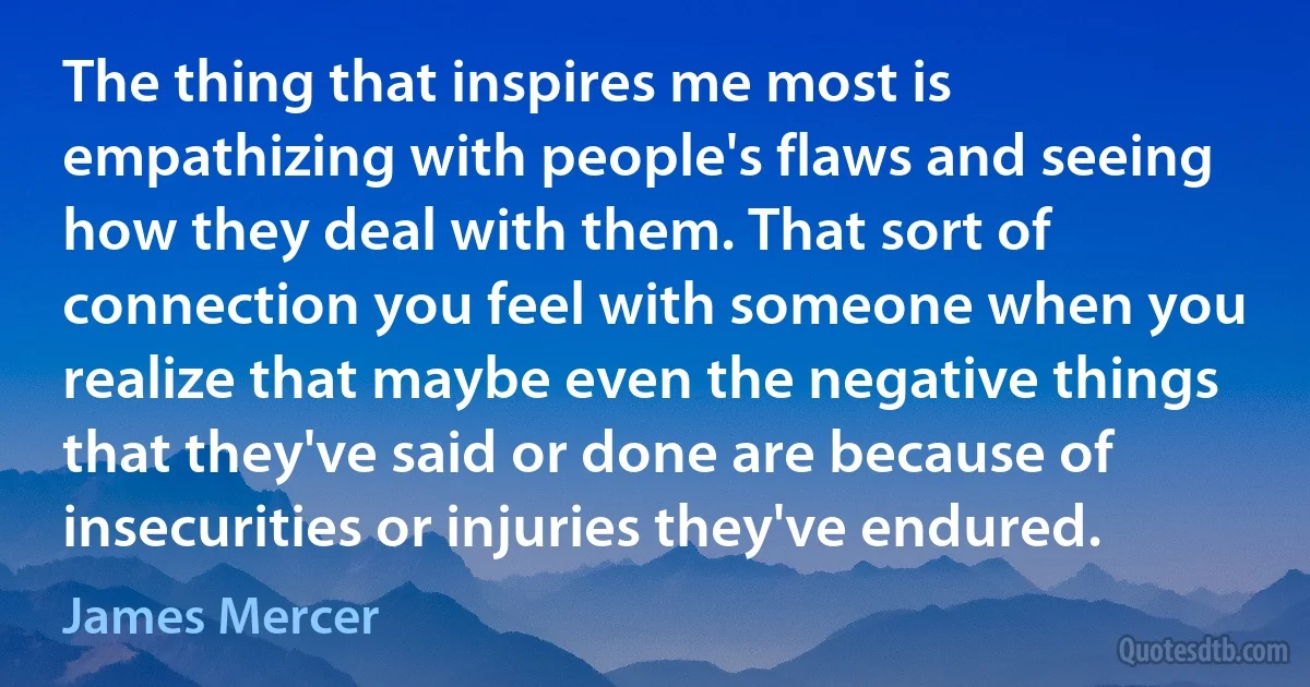 The thing that inspires me most is empathizing with people's flaws and seeing how they deal with them. That sort of connection you feel with someone when you realize that maybe even the negative things that they've said or done are because of insecurities or injuries they've endured. (James Mercer)