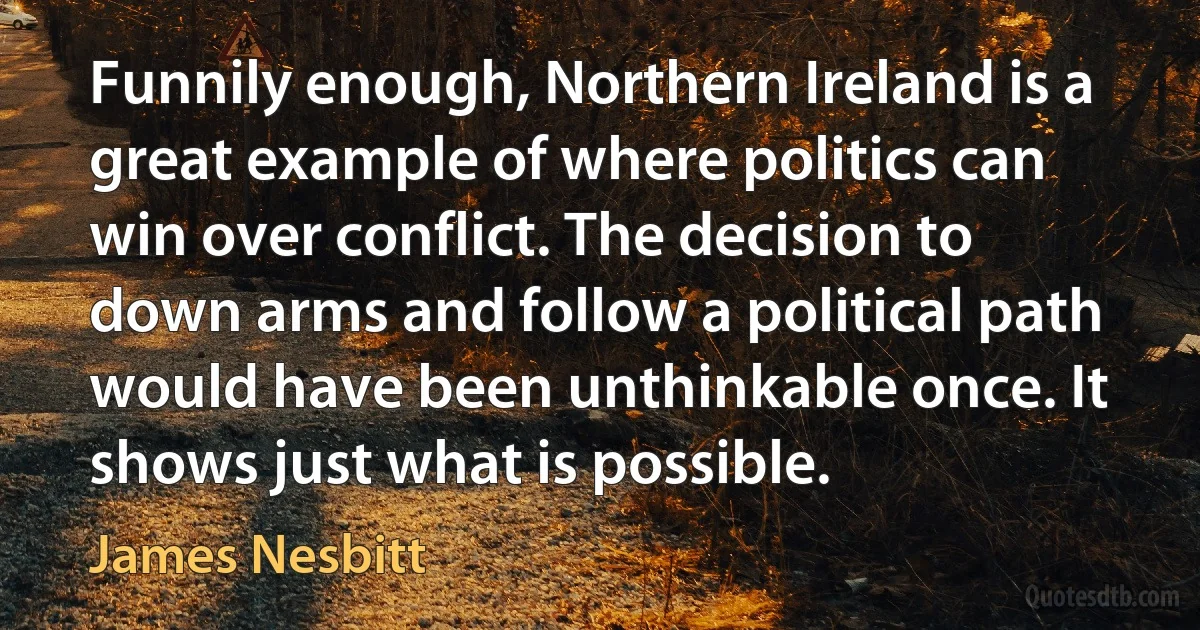 Funnily enough, Northern Ireland is a great example of where politics can win over conflict. The decision to down arms and follow a political path would have been unthinkable once. It shows just what is possible. (James Nesbitt)