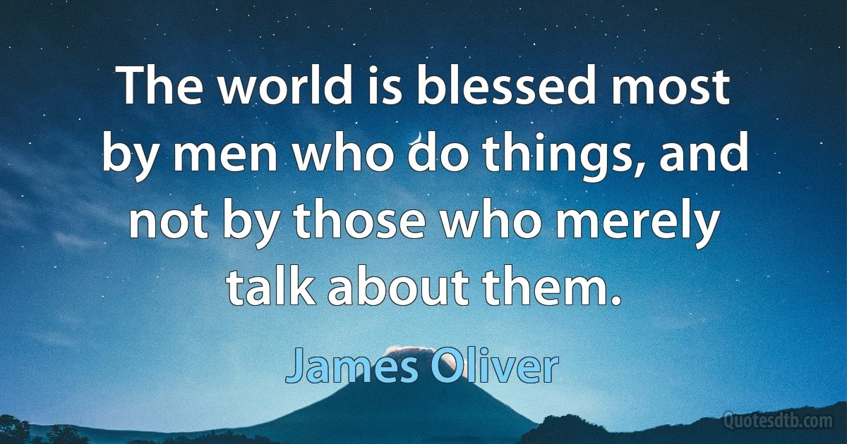 The world is blessed most by men who do things, and not by those who merely talk about them. (James Oliver)