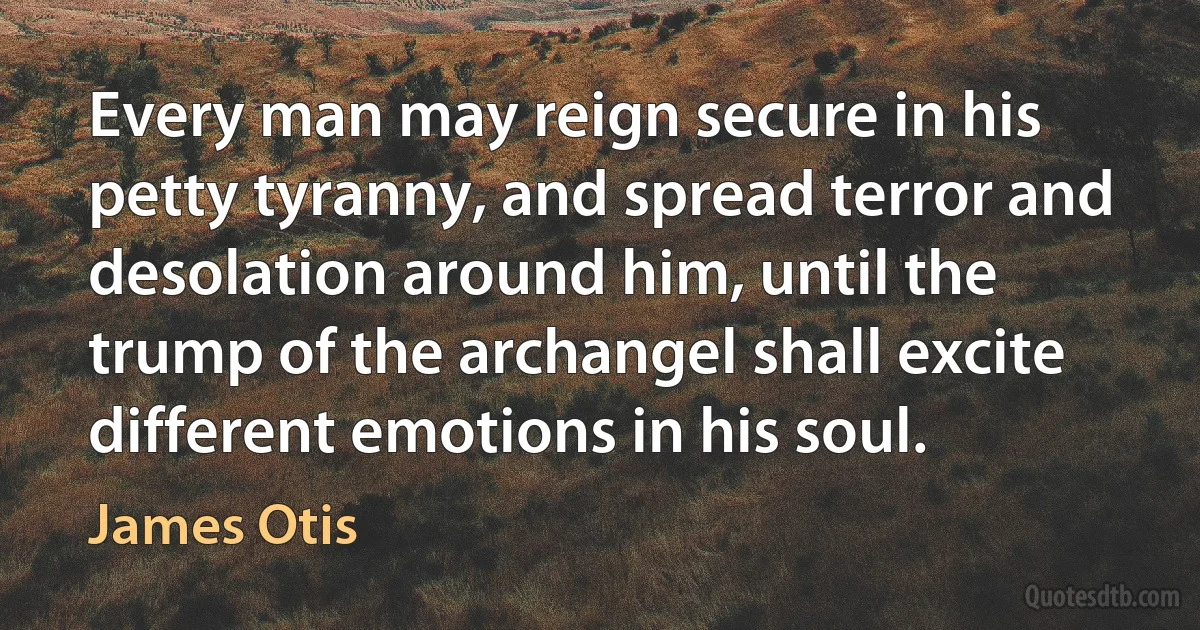 Every man may reign secure in his petty tyranny, and spread terror and desolation around him, until the trump of the archangel shall excite different emotions in his soul. (James Otis)