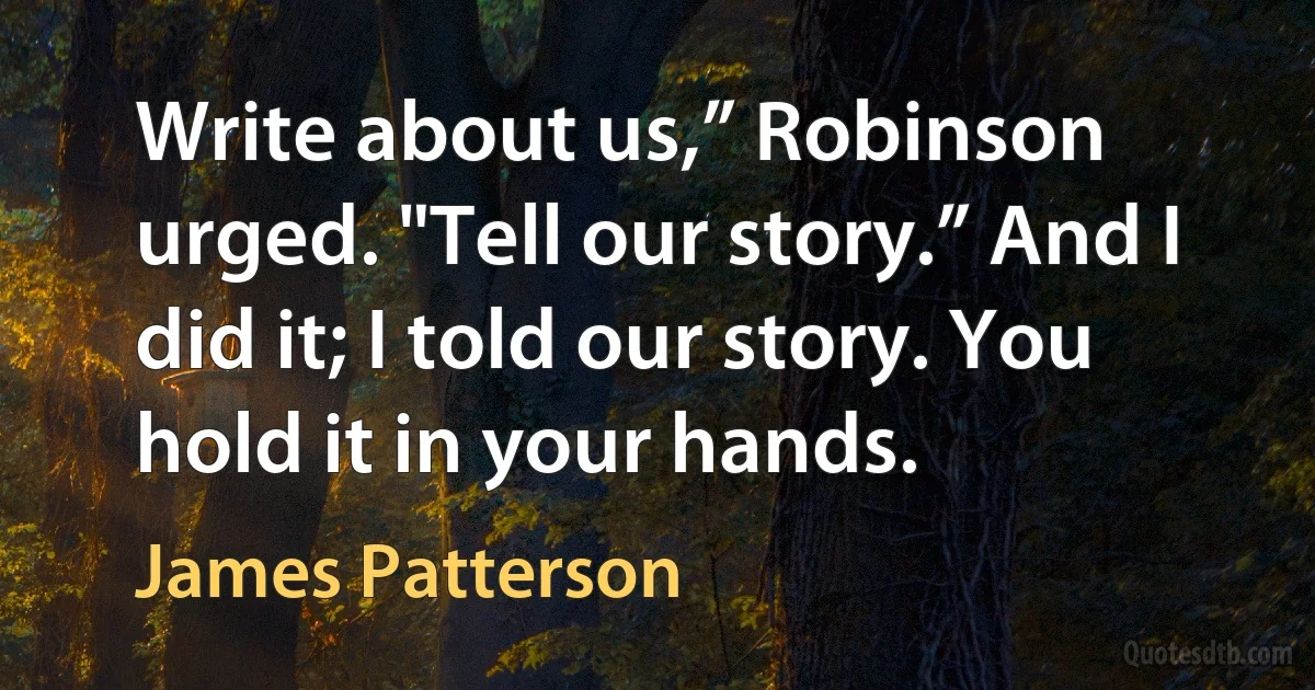 Write about us,” Robinson urged. "Tell our story.” And I did it; I told our story. You hold it in your hands. (James Patterson)