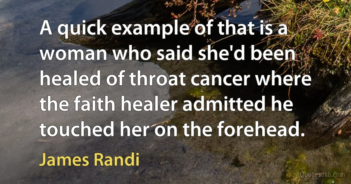 A quick example of that is a woman who said she'd been healed of throat cancer where the faith healer admitted he touched her on the forehead. (James Randi)