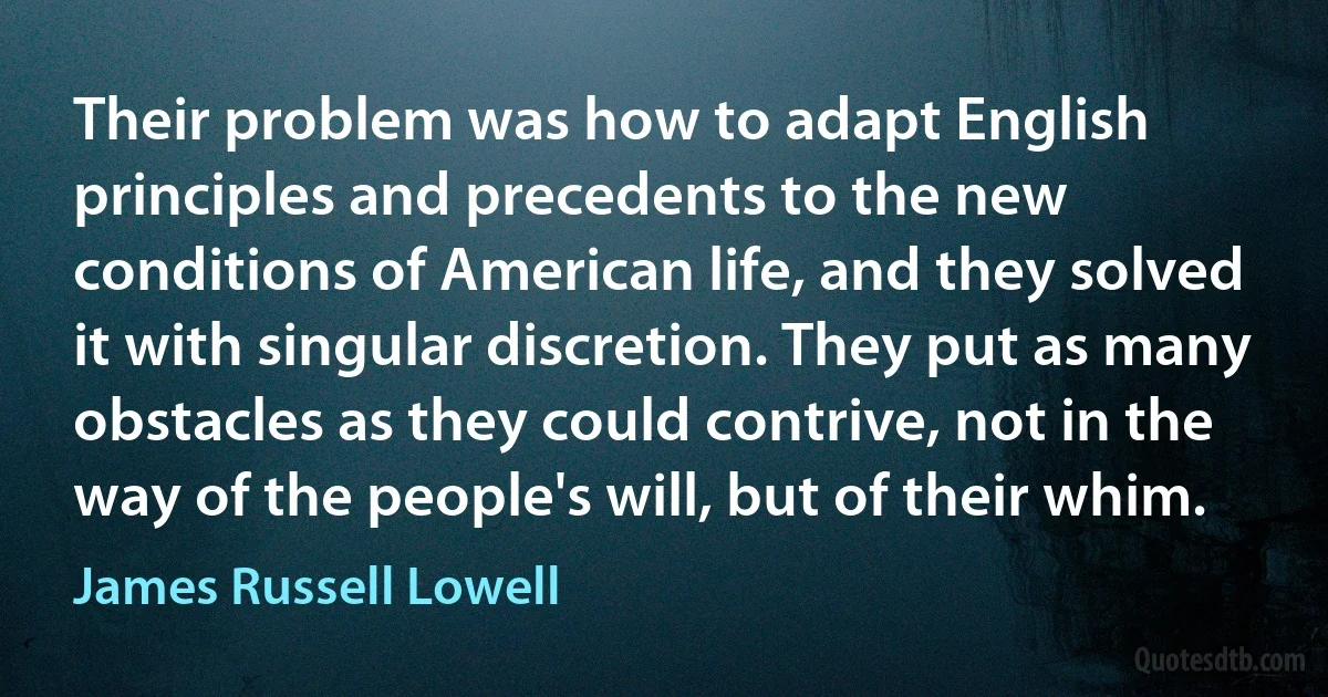 Their problem was how to adapt English principles and precedents to the new conditions of American life, and they solved it with singular discretion. They put as many obstacles as they could contrive, not in the way of the people's will, but of their whim. (James Russell Lowell)