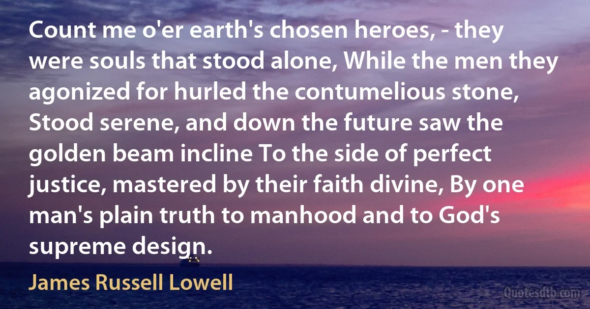 Count me o'er earth's chosen heroes, - they were souls that stood alone, While the men they agonized for hurled the contumelious stone, Stood serene, and down the future saw the golden beam incline To the side of perfect justice, mastered by their faith divine, By one man's plain truth to manhood and to God's supreme design. (James Russell Lowell)