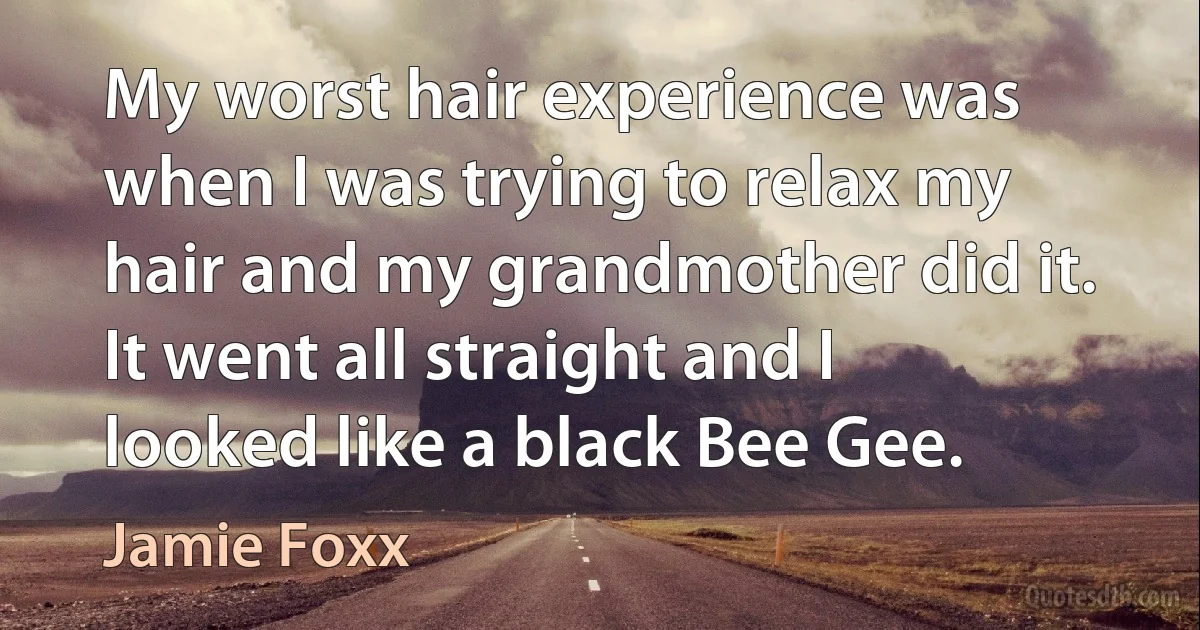 My worst hair experience was when I was trying to relax my hair and my grandmother did it. It went all straight and I looked like a black Bee Gee. (Jamie Foxx)