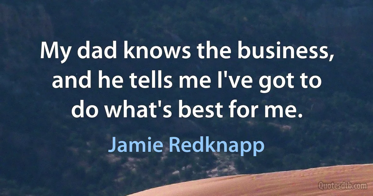 My dad knows the business, and he tells me I've got to do what's best for me. (Jamie Redknapp)