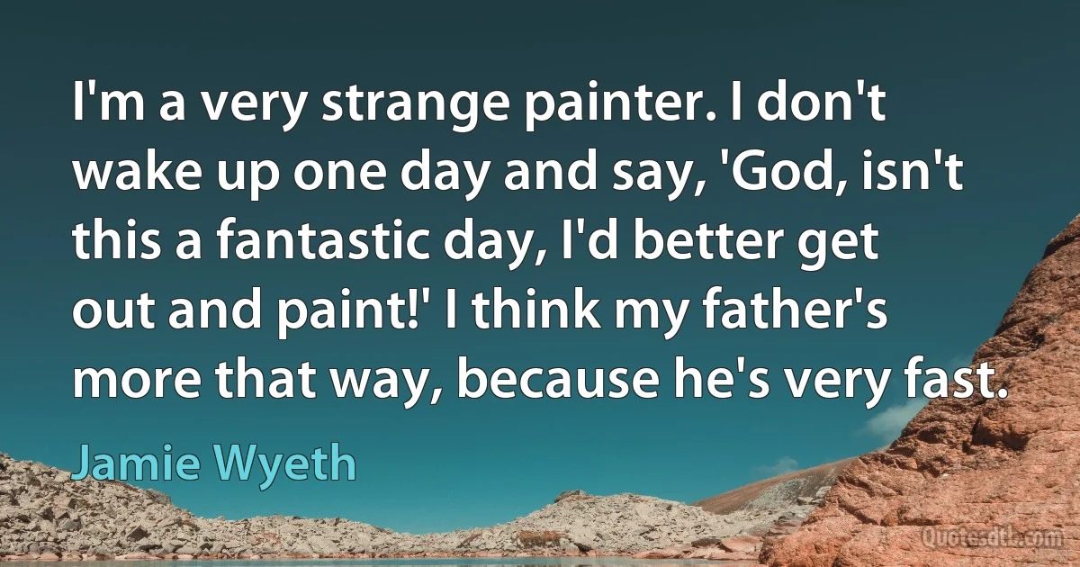 I'm a very strange painter. I don't wake up one day and say, 'God, isn't this a fantastic day, I'd better get out and paint!' I think my father's more that way, because he's very fast. (Jamie Wyeth)