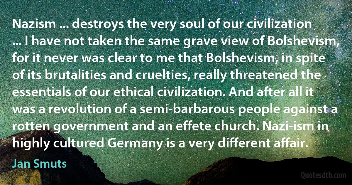 Nazism ... destroys the very soul of our civilization ... I have not taken the same grave view of Bolshevism, for it never was clear to me that Bolshevism, in spite of its brutalities and cruelties, really threatened the essentials of our ethical civilization. And after all it was a revolution of a semi-barbarous people against a rotten government and an effete church. Nazi-ism in highly cultured Germany is a very different affair. (Jan Smuts)