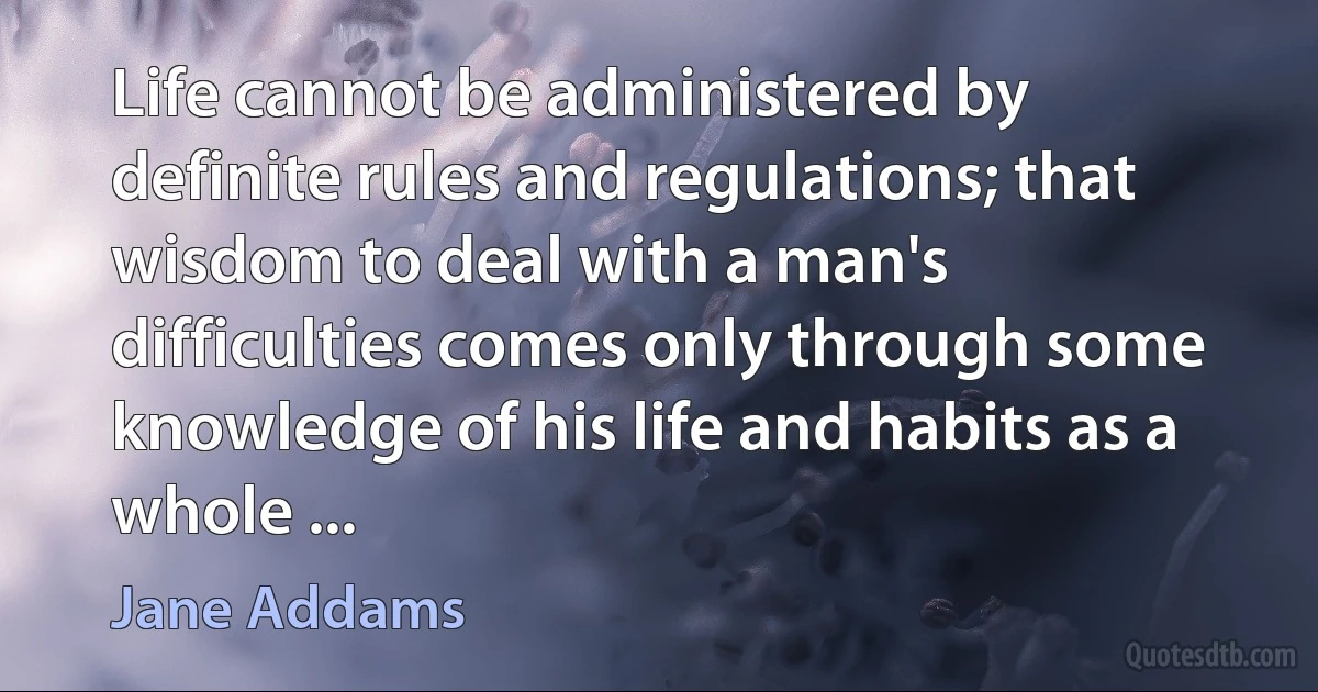 Life cannot be administered by definite rules and regulations; that wisdom to deal with a man's difficulties comes only through some knowledge of his life and habits as a whole ... (Jane Addams)