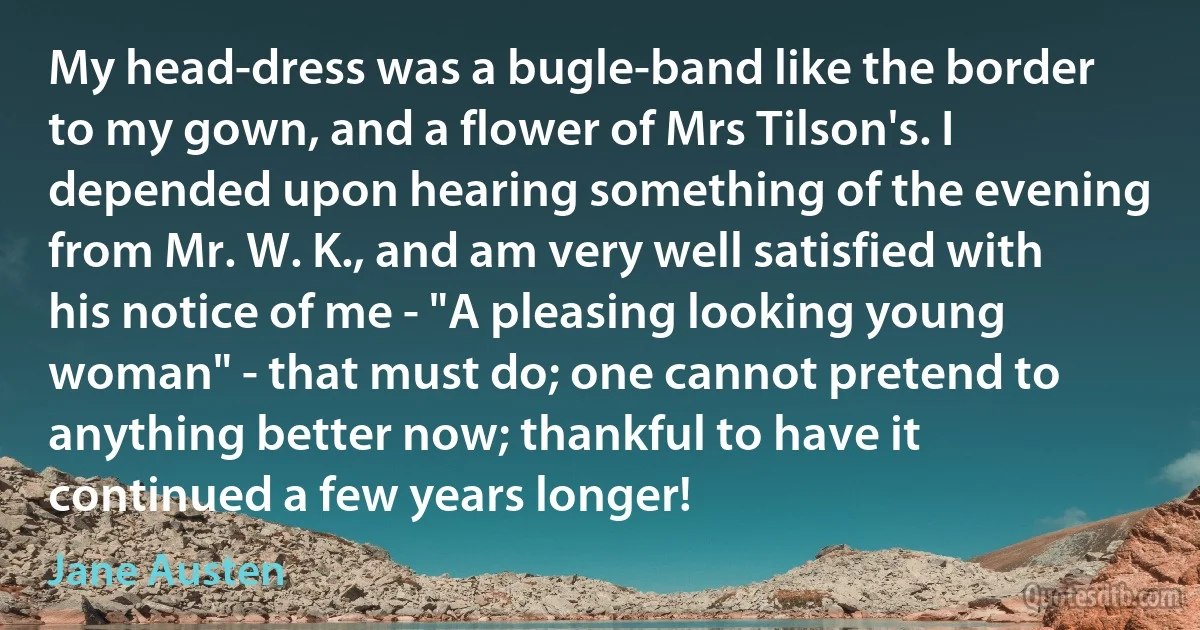 My head-dress was a bugle-band like the border to my gown, and a flower of Mrs Tilson's. I depended upon hearing something of the evening from Mr. W. K., and am very well satisfied with his notice of me - "A pleasing looking young woman" - that must do; one cannot pretend to anything better now; thankful to have it continued a few years longer! (Jane Austen)