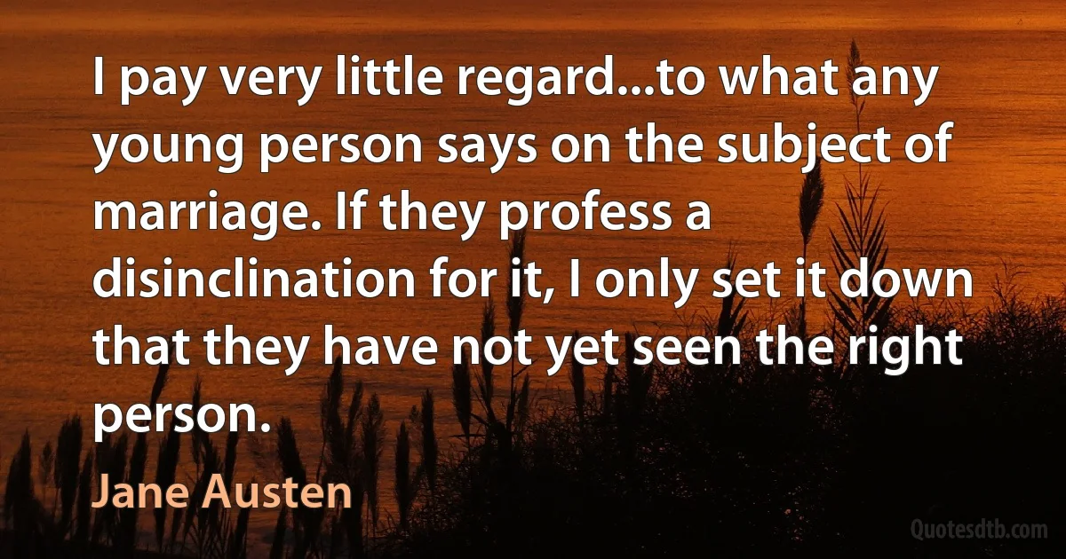 I pay very little regard...to what any young person says on the subject of marriage. If they profess a disinclination for it, I only set it down that they have not yet seen the right person. (Jane Austen)