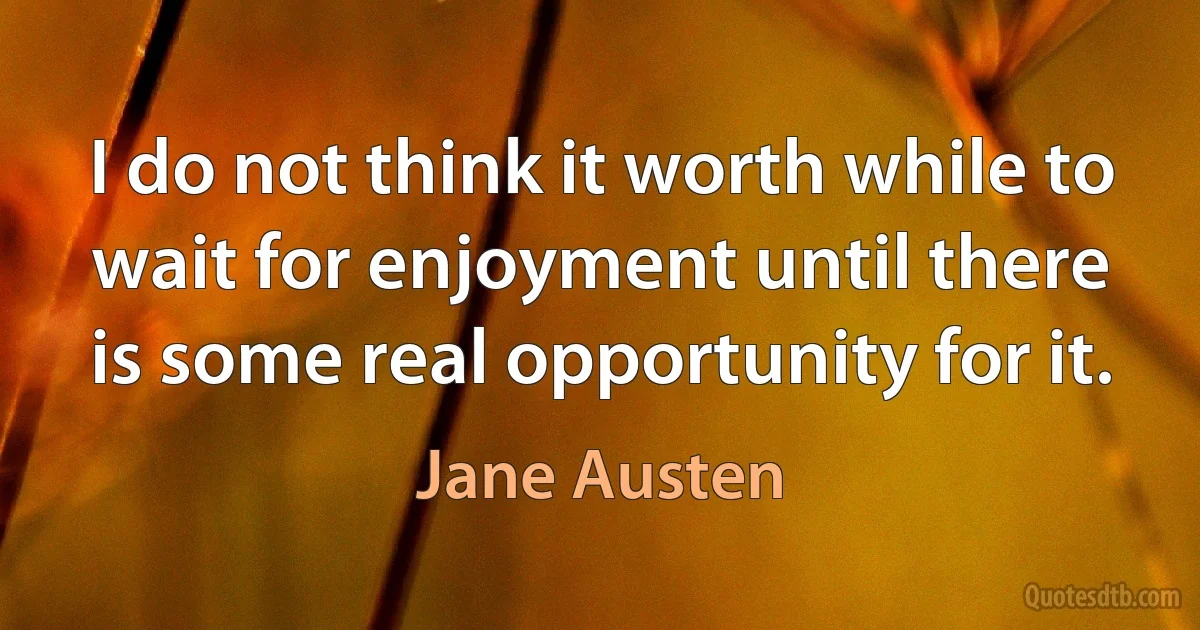 I do not think it worth while to wait for enjoyment until there is some real opportunity for it. (Jane Austen)