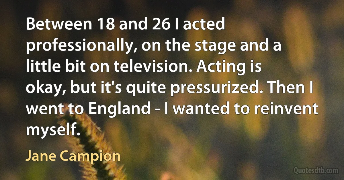 Between 18 and 26 I acted professionally, on the stage and a little bit on television. Acting is okay, but it's quite pressurized. Then I went to England - I wanted to reinvent myself. (Jane Campion)