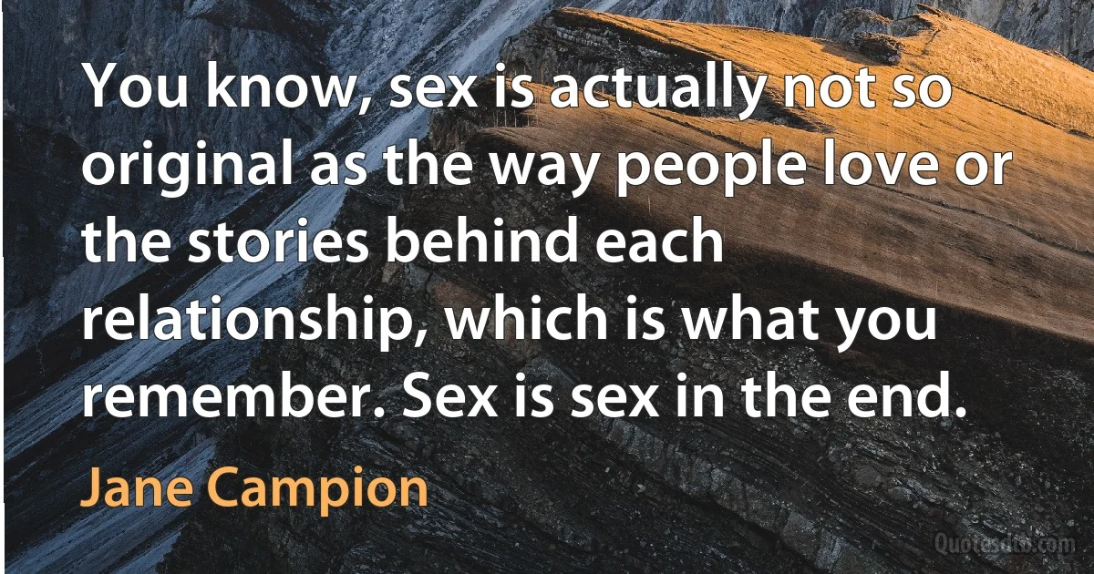 You know, sex is actually not so original as the way people love or the stories behind each relationship, which is what you remember. Sex is sex in the end. (Jane Campion)