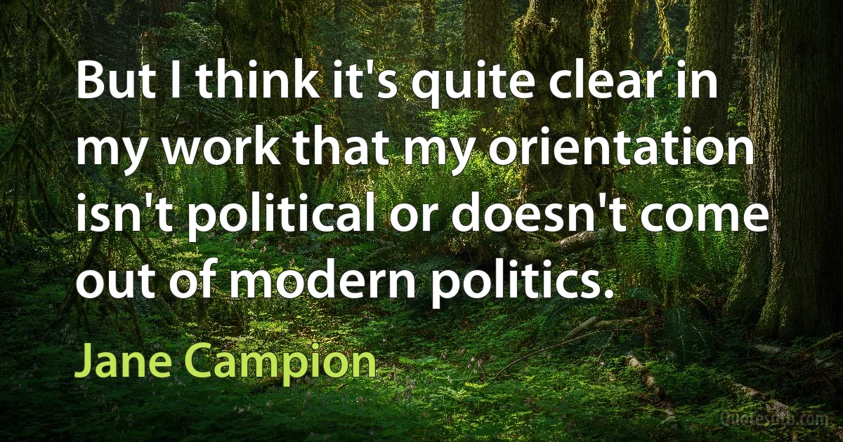 But I think it's quite clear in my work that my orientation isn't political or doesn't come out of modern politics. (Jane Campion)