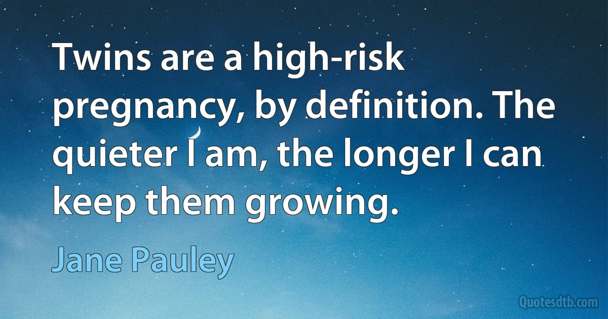 Twins are a high-risk pregnancy, by definition. The quieter I am, the longer I can keep them growing. (Jane Pauley)