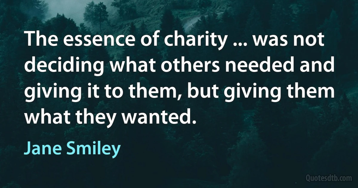 The essence of charity ... was not deciding what others needed and giving it to them, but giving them what they wanted. (Jane Smiley)