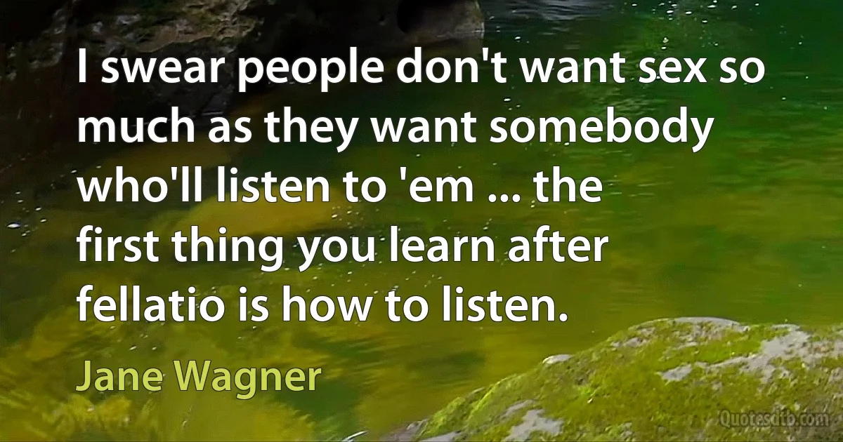 I swear people don't want sex so much as they want somebody who'll listen to 'em ... the first thing you learn after fellatio is how to listen. (Jane Wagner)