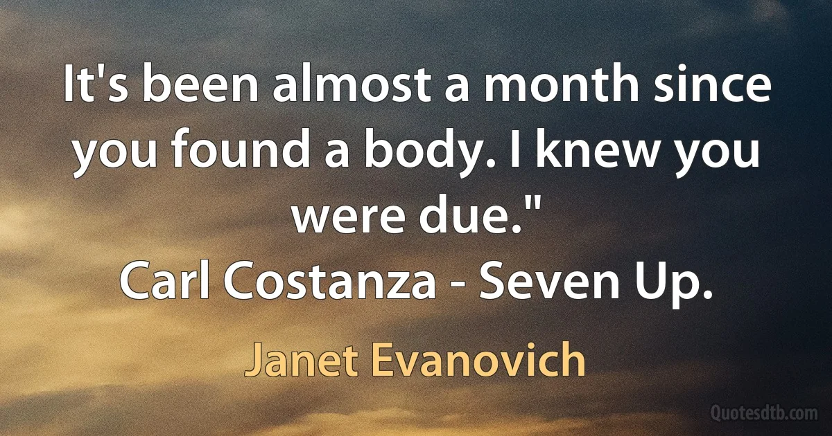 It's been almost a month since you found a body. I knew you were due."
Carl Costanza - Seven Up. (Janet Evanovich)