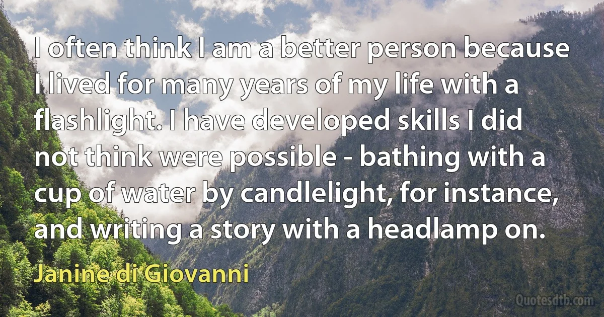 I often think I am a better person because I lived for many years of my life with a flashlight. I have developed skills I did not think were possible - bathing with a cup of water by candlelight, for instance, and writing a story with a headlamp on. (Janine di Giovanni)