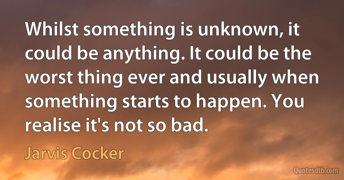 Whilst something is unknown, it could be anything. It could be the worst thing ever and usually when something starts to happen. You realise it's not so bad. (Jarvis Cocker)