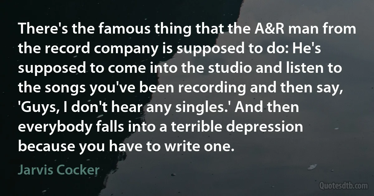 There's the famous thing that the A&R man from the record company is supposed to do: He's supposed to come into the studio and listen to the songs you've been recording and then say, 'Guys, I don't hear any singles.' And then everybody falls into a terrible depression because you have to write one. (Jarvis Cocker)