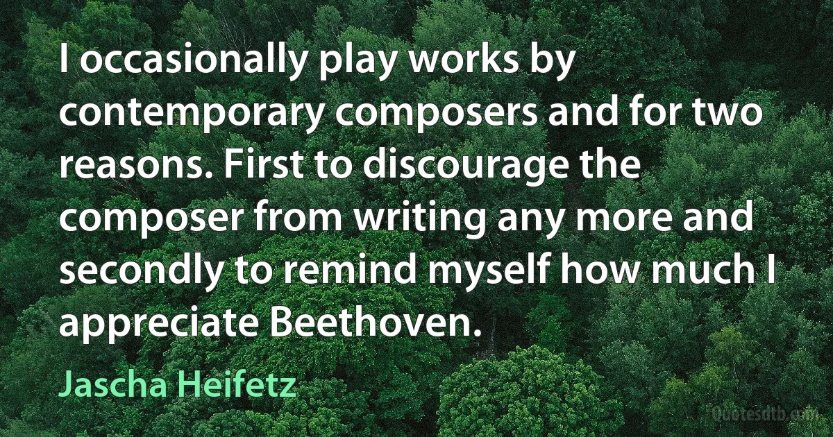 I occasionally play works by contemporary composers and for two reasons. First to discourage the composer from writing any more and secondly to remind myself how much I appreciate Beethoven. (Jascha Heifetz)