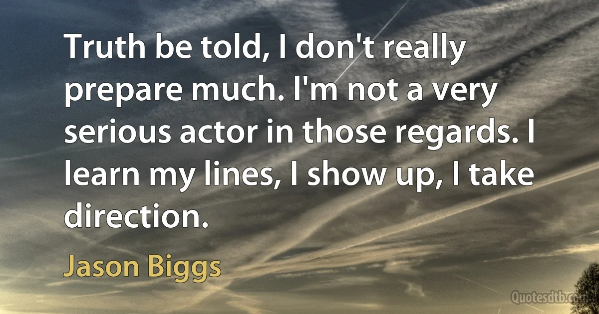 Truth be told, I don't really prepare much. I'm not a very serious actor in those regards. I learn my lines, I show up, I take direction. (Jason Biggs)