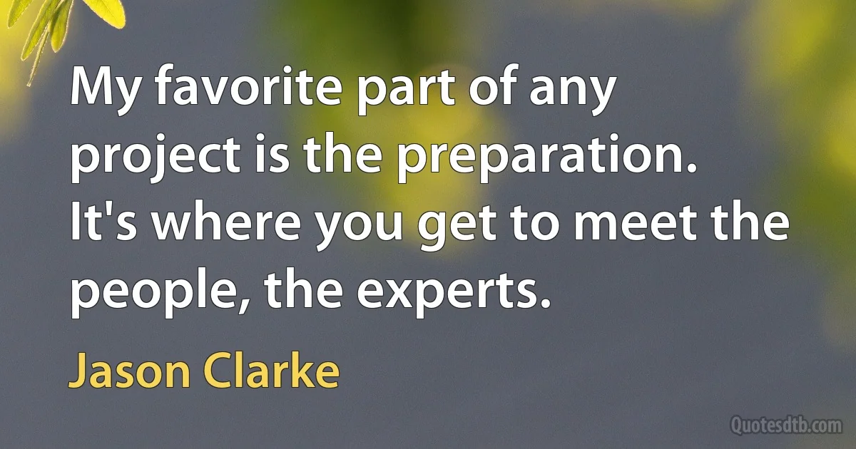 My favorite part of any project is the preparation. It's where you get to meet the people, the experts. (Jason Clarke)