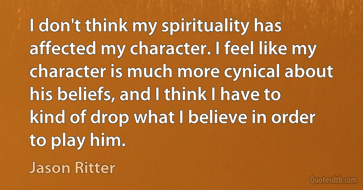 I don't think my spirituality has affected my character. I feel like my character is much more cynical about his beliefs, and I think I have to kind of drop what I believe in order to play him. (Jason Ritter)